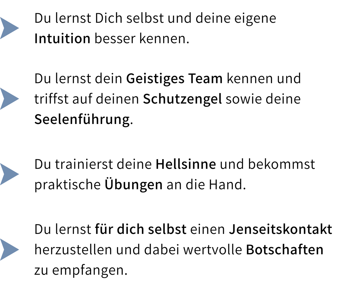 Kursinhalte: Du lernst deine Intuition besser kennen, triffst dein Geistiges Team mit Schutzengel und Seelenführung, trainierst deine Hellsinne mit praktischen Übungen und lernst, für dich selbst einen Jenseitskontakt herzustellen und Botschaften zu empfangen.