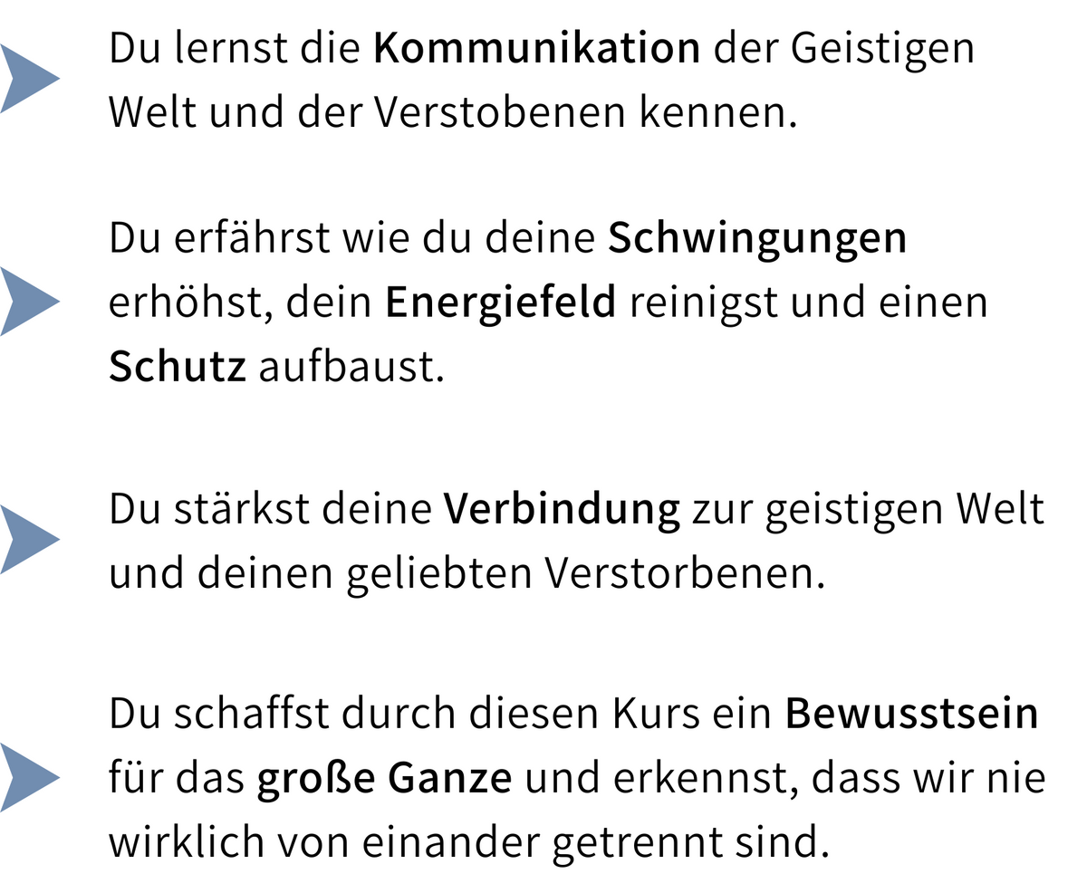 Kursinhalte: Du lernst die Kommunikation mit der Geistigen Welt und den Verstorbenen kennen, erhöhst deine Schwingung, reinigst dein Energiefeld und baust Schutz auf. Du stärkst die Verbindung zur geistigen Welt und deinen geliebten Verstorbenen und entwickelst ein Bewusstsein dafür, dass wir nie wirklich getrennt sind.