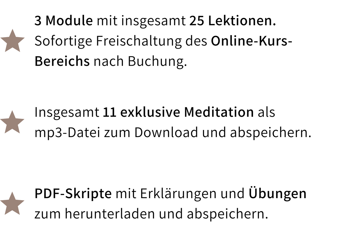 Kursleistungen: 3 Module mit insgesamt 25 Lektionen und sofortiger Freischaltung des Online-Kurs-Bereichs nach Buchung, 11 exklusive Meditationen als MP3-Datei zum Download, sowie PDF-Skripte mit Erklärungen und Übungen zum Herunterladen.
