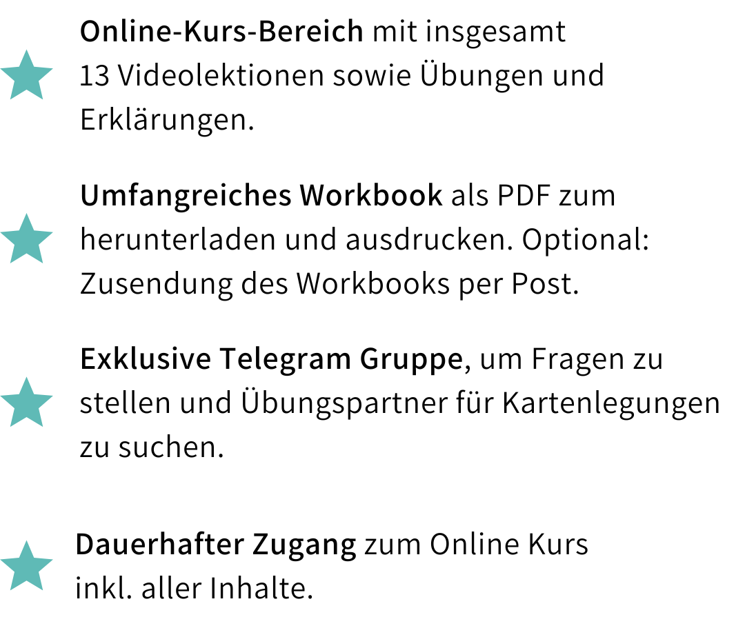 Kursleistungen: Online-Kurs-Bereich mit insgesamt 13 Videolektionen sowie Übungen und Erklärungen, umfangreiches Workbook als PDF zum Herunterladen und Ausdrucken, exklusive Telegram-Gruppe für Fragen und Übungspartner beim Kartenlegen sowie dauerhafter Zugang zum Online-Kurs inklusive aller Inhalte.