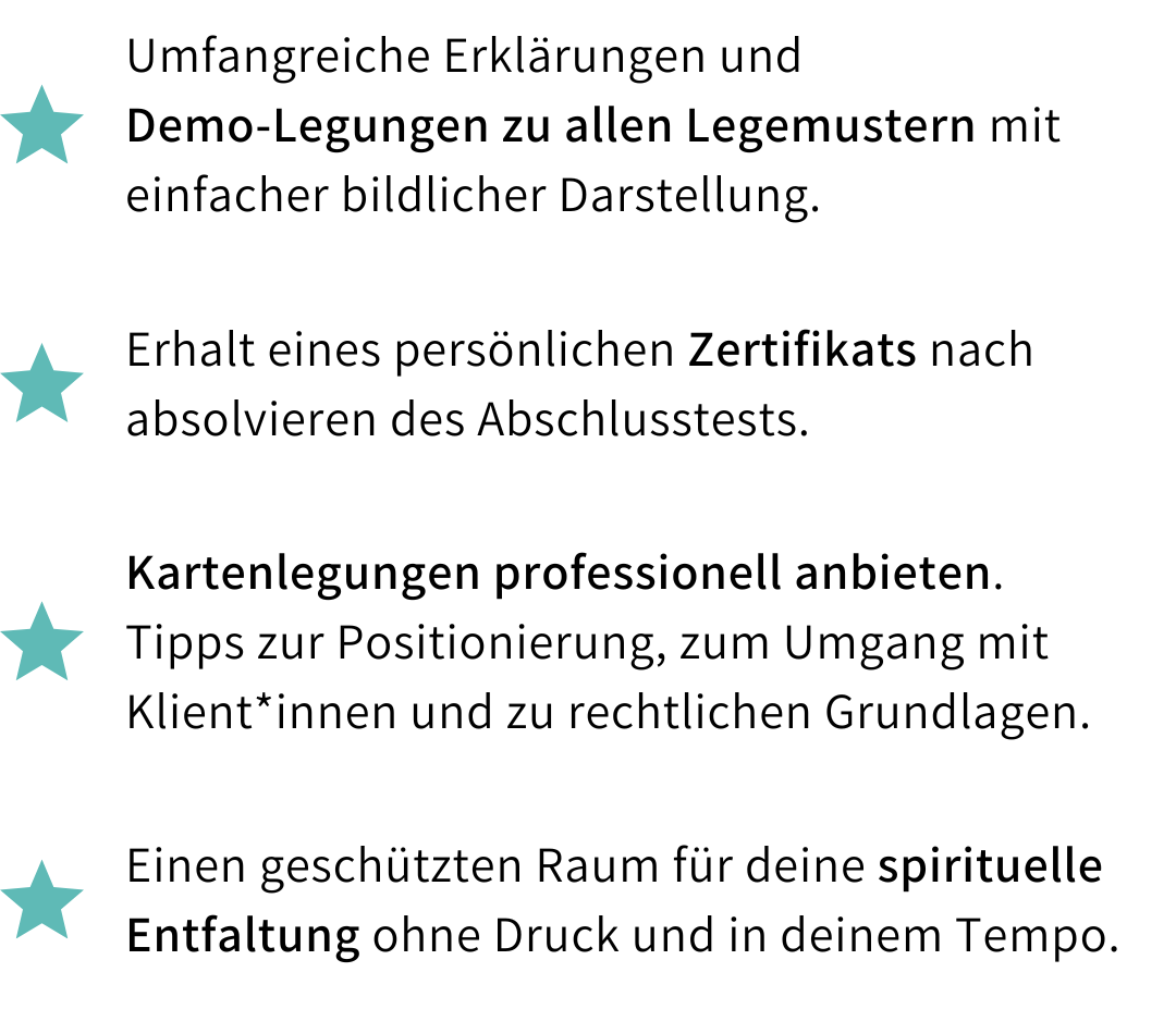 Kursleistungen: Umfangreiche Erklärungen und Demo-Legungen zu allen Legemustern mit bildlicher Darstellung, persönliches Zertifikat nach Abschlusstest, Tipps zum professionellen Anbieten von Kartenlegungen inklusive rechtlicher Grundlagen sowie ein geschützter Raum für deine spirituelle Entfaltung.
